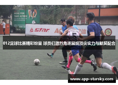 012足球比赛精彩纷呈 球员们激烈角逐展现顶尖实力与默契配合